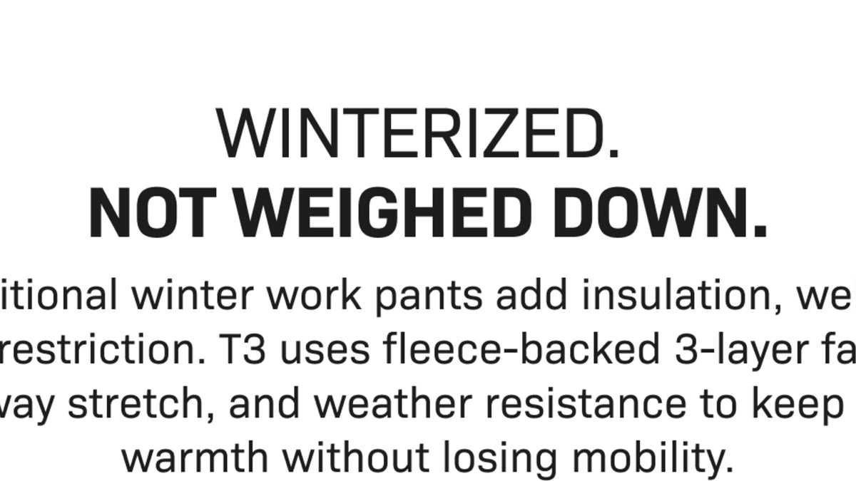 WINTERIZED. NOT WEIGHED DOWN. Traditional winter work pants add insulation, weight, and restriction. T3 uses fleece-backed 3-